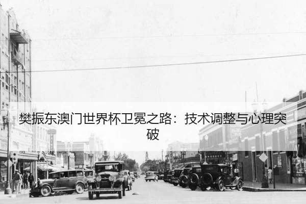 樊振东澳门世界杯卫冕之路：技术调整与心理突破