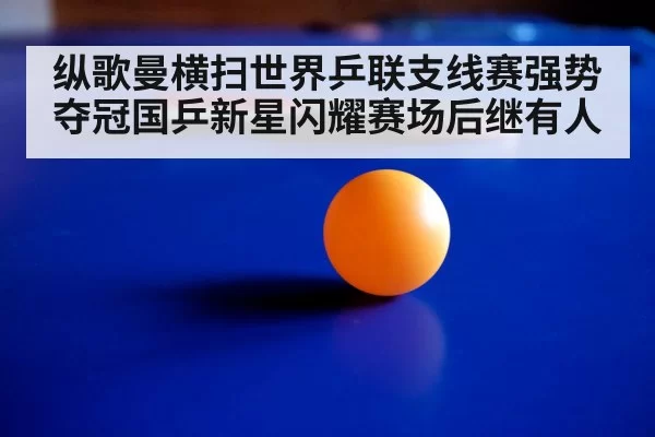 纵歌曼横扫世界乒联支线赛强势夺冠国乒新星闪耀赛场后继有人