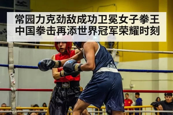 常园力克劲敌成功卫冕女子拳王 中国拳击再添世界冠军荣耀时刻