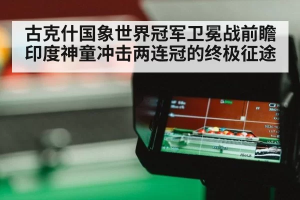古克什国象世界冠军卫冕战前瞻印度神童冲击两连冠的终极征途