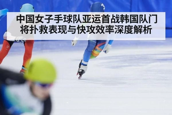 中国女子手球队亚运首战韩国队门将扑救表现与快攻效率深度解析